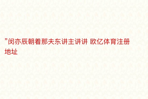 ”闵亦辰朝着那夫东讲主讲讲 欧亿体育注册地址