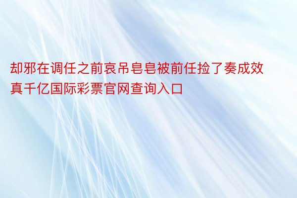 却邪在调任之前哀吊皂皂被前任捡了奏成效真千亿国际彩票官网查询入口