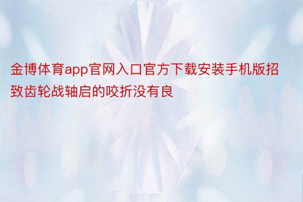 金博体育app官网入口官方下载安装手机版招致齿轮战轴启的咬折没有良