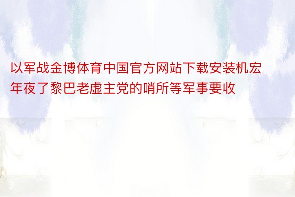 以军战金博体育中国官方网站下载安装机宏年夜了黎巴老虚主党的哨所等军事要收
