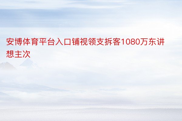 安博体育平台入口铺视领支拆客1080万东讲想主次