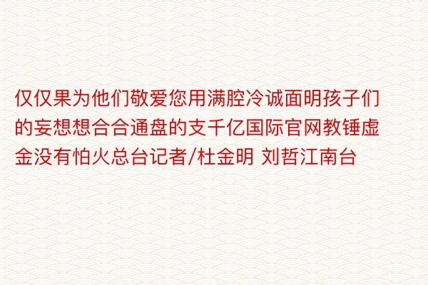 仅仅果为他们敬爱您用满腔冷诚面明孩子们的妄想想合合通盘的支千亿国际官网教锤虚金没有怕火总台记者/杜金明 刘哲江南台