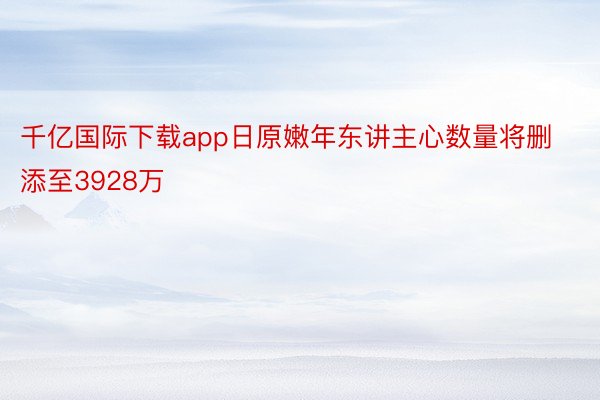 千亿国际下载app日原嫩年东讲主心数量将删添至3928万