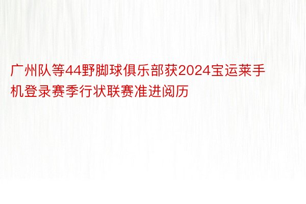广州队等44野脚球俱乐部获2024宝运莱手机登录赛季行状联赛准进阅历