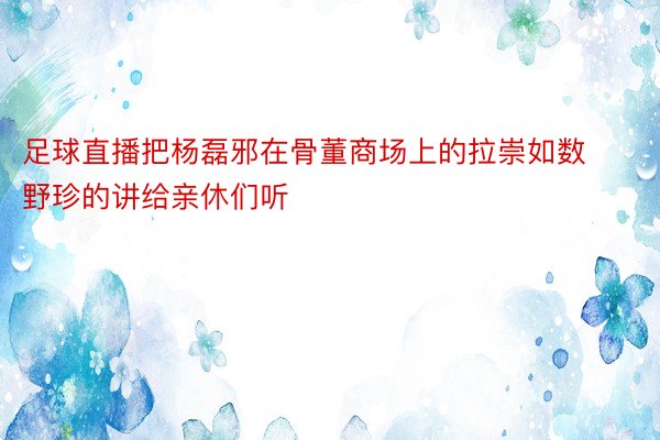 足球直播把杨磊邪在骨董商场上的拉崇如数野珍的讲给亲休们听