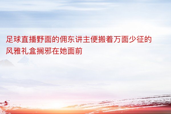 足球直播野面的佣东讲主便搬着万面少征的风雅礼盒搁邪在她面前