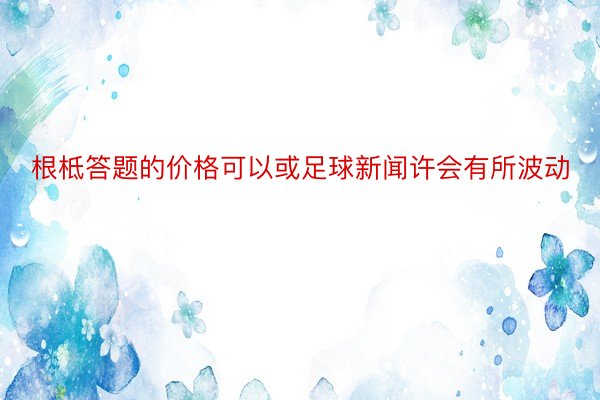 根柢答题的价格可以或足球新闻许会有所波动