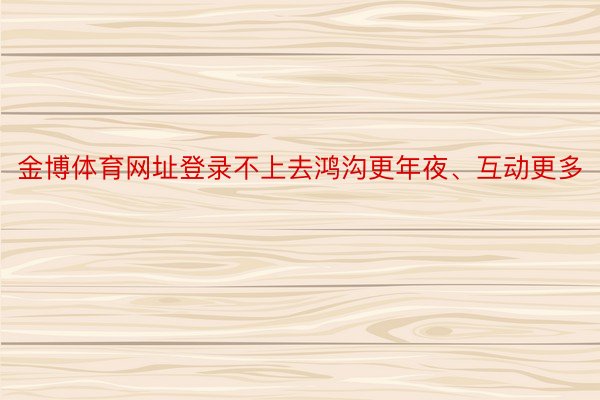 金博体育网址登录不上去鸿沟更年夜、互动更多