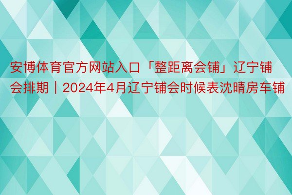 安博体育官方网站入口「整距离会铺」辽宁铺会排期｜2024年4月辽宁铺会时候表沈晴房车铺