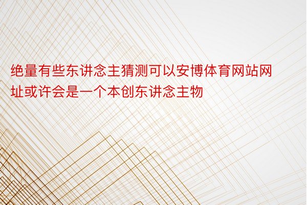 绝量有些东讲念主猜测可以安博体育网站网址或许会是一个本创东讲念主物