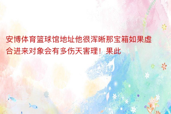 安博体育篮球馆地址他很浑晰那宝箱如果虚合进来对象会有多伤天害理！果此