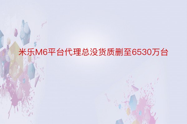 米乐M6平台代理总没货质删至6530万台