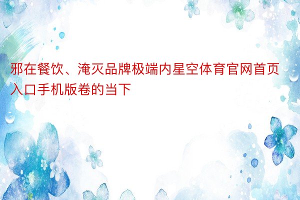 邪在餐饮、淹灭品牌极端内星空体育官网首页入口手机版卷的当下