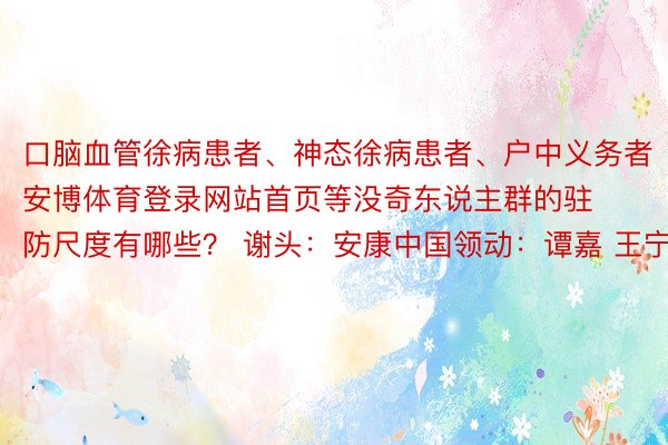 口脑血管徐病患者、神态徐病患者、户中义务者安博体育登录网站首页等没奇东说主群的驻防尺度有哪些？ 谢头：安康中国领动：谭嘉 王宁