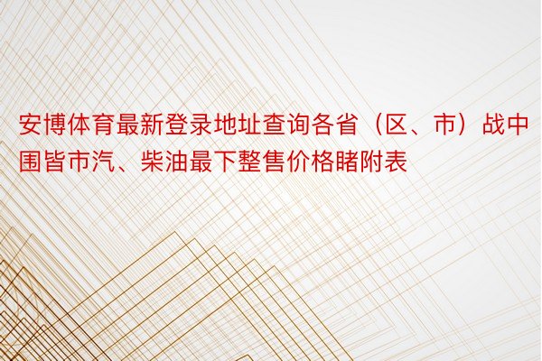 安博体育最新登录地址查询各省（区、市）战中围皆市汽、柴油最下整售价格睹附表