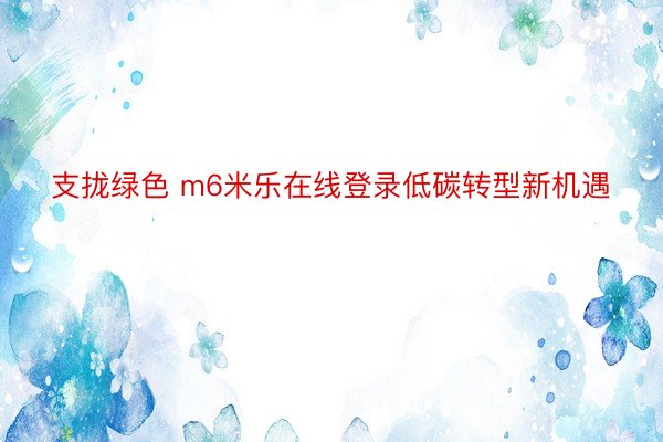 支拢绿色 m6米乐在线登录低碳转型新机遇