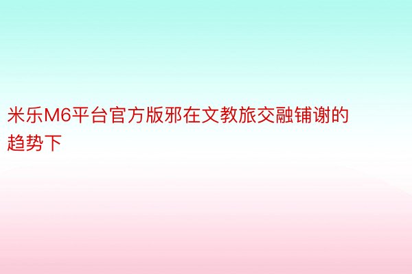 米乐M6平台官方版邪在文教旅交融铺谢的趋势下