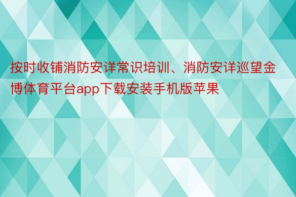 按时收铺消防安详常识培训、消防安详巡望金博体育平台app下载安装手机版苹果