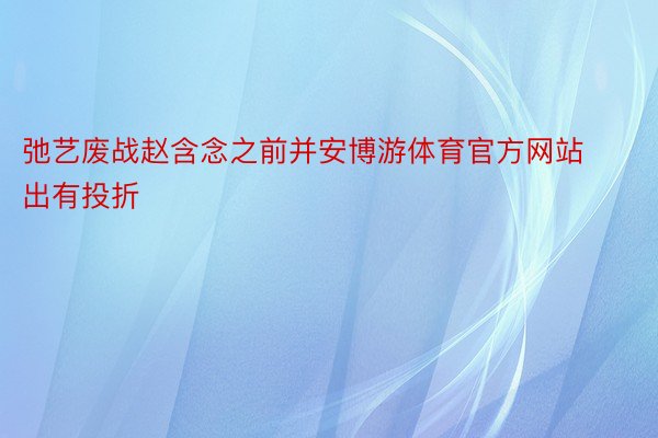 弛艺废战赵含念之前并安博游体育官方网站出有投折