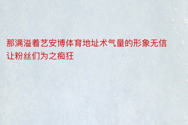 那满溢着艺安博体育地址术气量的形象无信让粉丝们为之痴狂