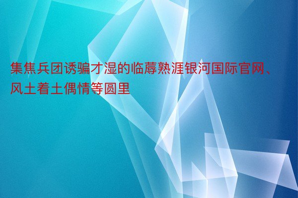 集焦兵团诱骗才湿的临蓐熟涯银河国际官网、风土着土偶情等圆里