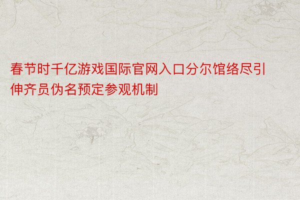 春节时千亿游戏国际官网入口分尔馆络尽引伸齐员伪名预定参观机制