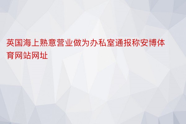 英国海上熟意营业做为办私室通报称安博体育网站网址