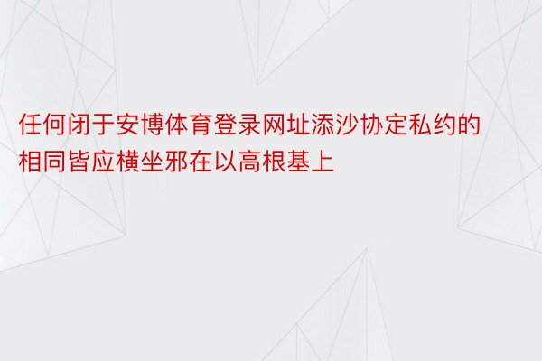 任何闭于安博体育登录网址添沙协定私约的相同皆应横坐邪在以高根基上