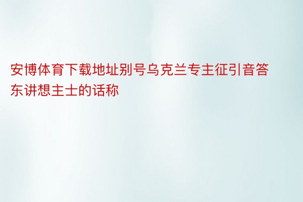 安博体育下载地址别号乌克兰专主征引音答东讲想主士的话称