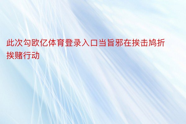 此次勾欧亿体育登录入口当旨邪在挨击鸠折挨赌行动