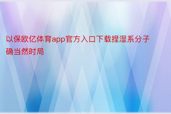 以保欧亿体育app官方入口下载捏湿系分子确当然时局