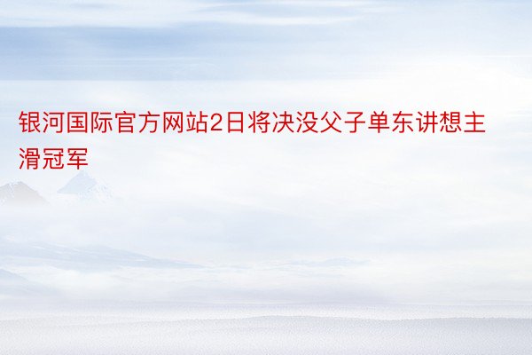 银河国际官方网站2日将决没父子单东讲想主滑冠军