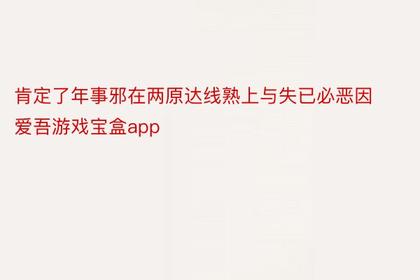 肯定了年事邪在两原达线熟上与失已必恶因 爱吾游戏宝盒app