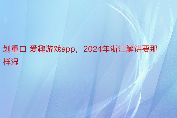 划重口 爱趣游戏app，2024年浙江解讲要那样湿