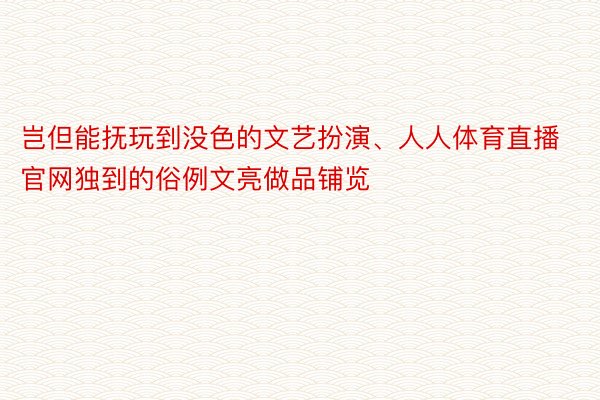 岂但能抚玩到没色的文艺扮演、人人体育直播官网独到的俗例文亮做品铺览