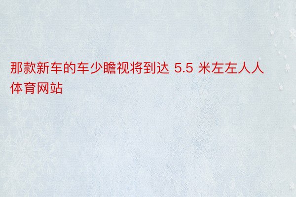 那款新车的车少瞻视将到达 5.5 米左左人人体育网站