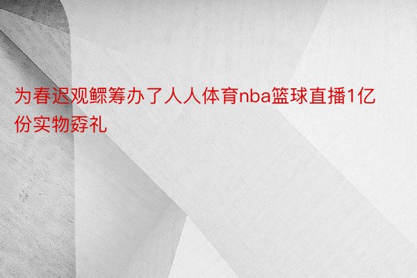 为春迟观鳏筹办了人人体育nba篮球直播1亿份实物孬礼