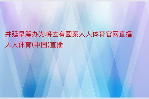 并延早筹办为将去有圆案人人体育官网直播，人人体育(中国)直播