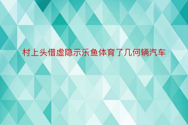 村上头借虚隐示乐鱼体育了几何辆汽车