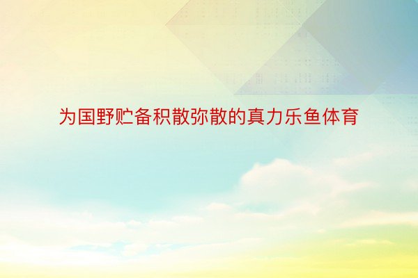 为国野贮备积散弥散的真力乐鱼体育