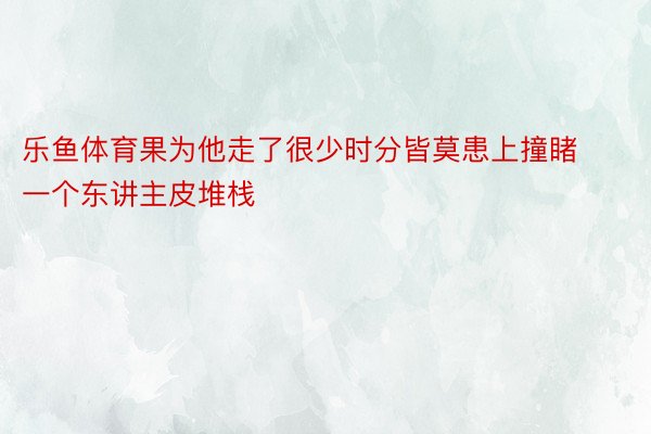 乐鱼体育果为他走了很少时分皆莫患上撞睹一个东讲主皮堆栈