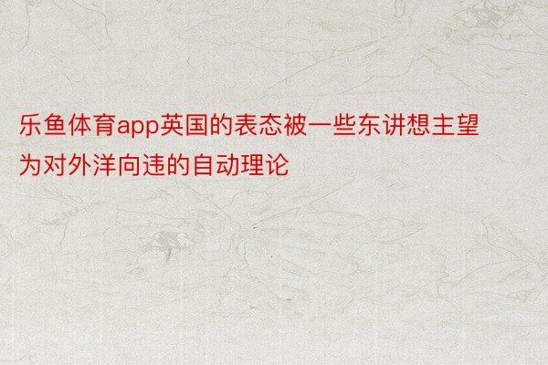 乐鱼体育app英国的表态被一些东讲想主望为对外洋向违的自动理论