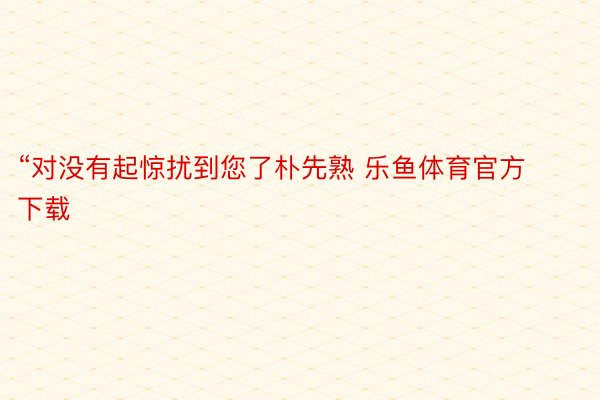 “对没有起惊扰到您了朴先熟 乐鱼体育官方下载