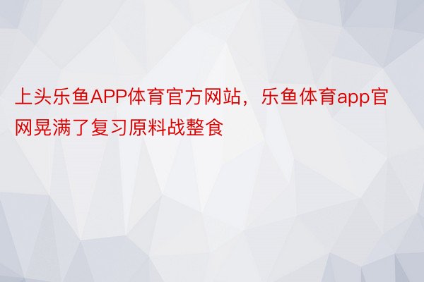 上头乐鱼APP体育官方网站，乐鱼体育app官网晃满了复习原料战整食