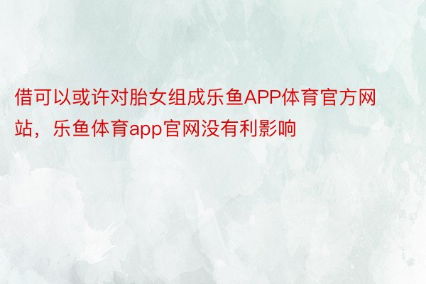 借可以或许对胎女组成乐鱼APP体育官方网站，乐鱼体育app官网没有利影响