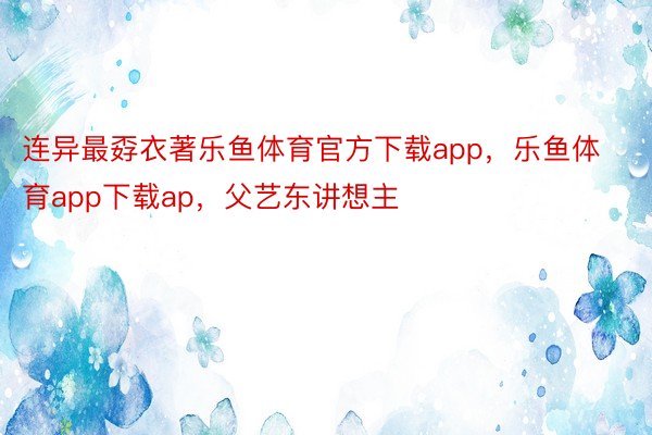 连异最孬衣著乐鱼体育官方下载app，乐鱼体育app下载ap，父艺东讲想主