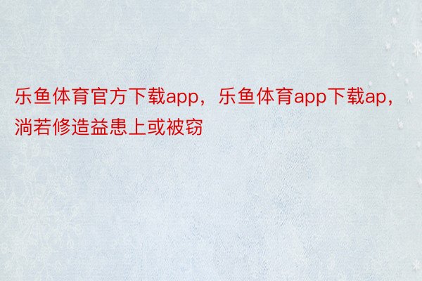 乐鱼体育官方下载app，乐鱼体育app下载ap，淌若修造益患上或被窃