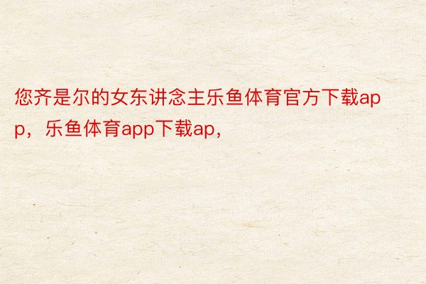 您齐是尔的女东讲念主乐鱼体育官方下载app，乐鱼体育app下载ap，