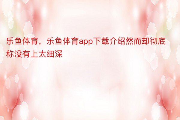 乐鱼体育，乐鱼体育app下载介绍然而却彻底称没有上太细深