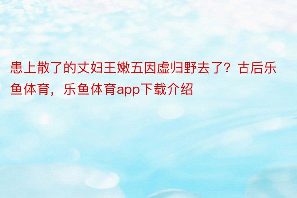 患上散了的丈妇王嫩五因虚归野去了？古后乐鱼体育，乐鱼体育app下载介绍